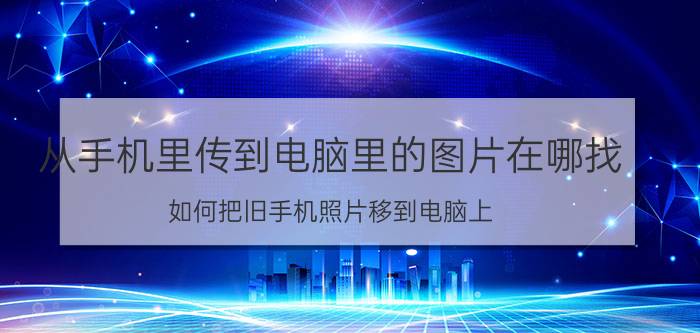 从手机里传到电脑里的图片在哪找 如何把旧手机照片移到电脑上？